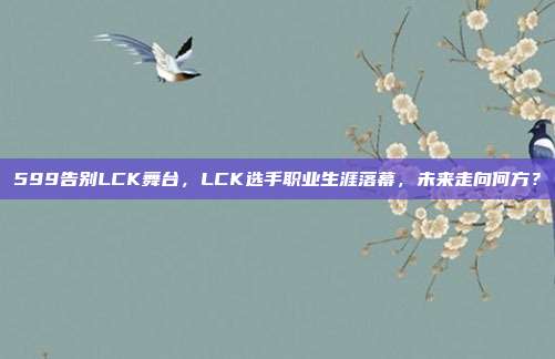 599告别LCK舞台，LCK选手职业生涯落幕，未来走向何方？