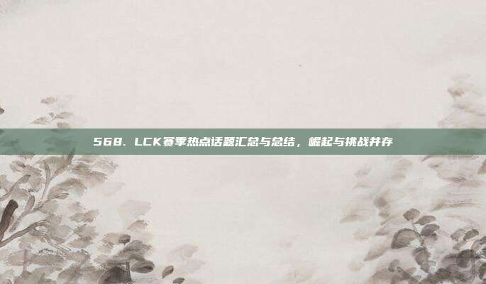 568. LCK赛季热点话题汇总与总结，崛起与挑战并存