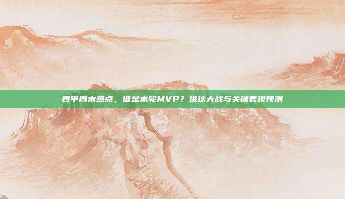 西甲周末热点，谁是本轮MVP？进球大战与关键表现预测