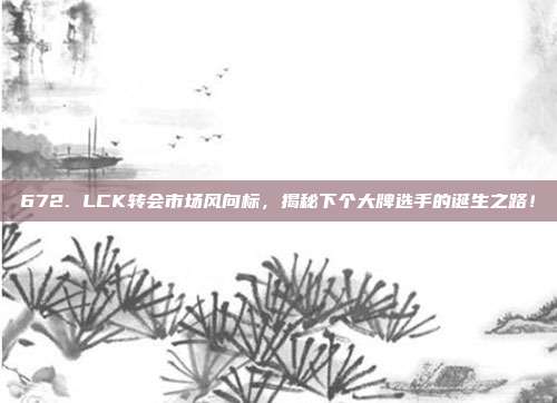 672. LCK转会市场风向标，揭秘下个大牌选手的诞生之路！