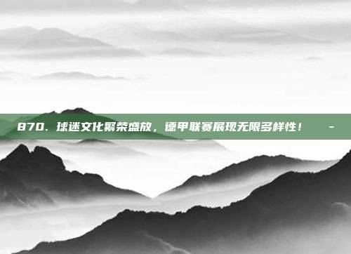 870. 球迷文化繁荣盛放，德甲联赛展现无限多样性！🎭