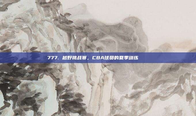 777. 越野挑战赛，CBA球员的夏季训练🏞️