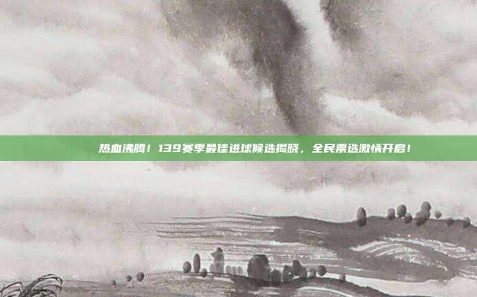 🏅 热血沸腾！139赛季最佳进球候选揭晓，全民票选激情开启！