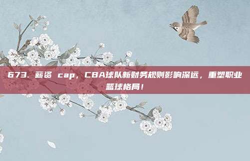 673. 薪资 cap，CBA球队新财务规则影响深远，重塑职业篮球格局！