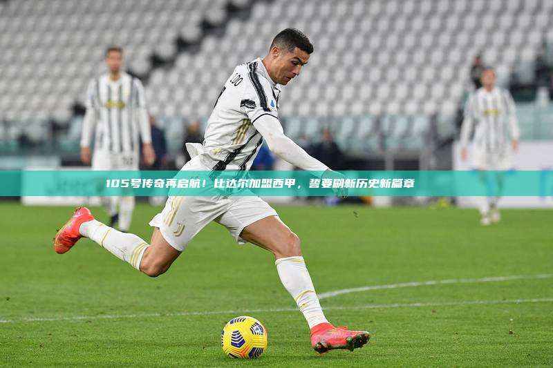 105号传奇再启航！比达尔加盟西甲，誓要刷新历史新篇章 🆕⚽