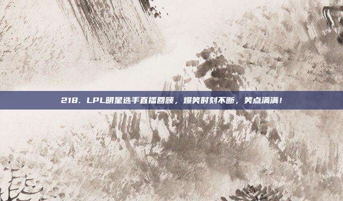 218. LPL明星选手直播回顾，爆笑时刻不断，笑点满满！